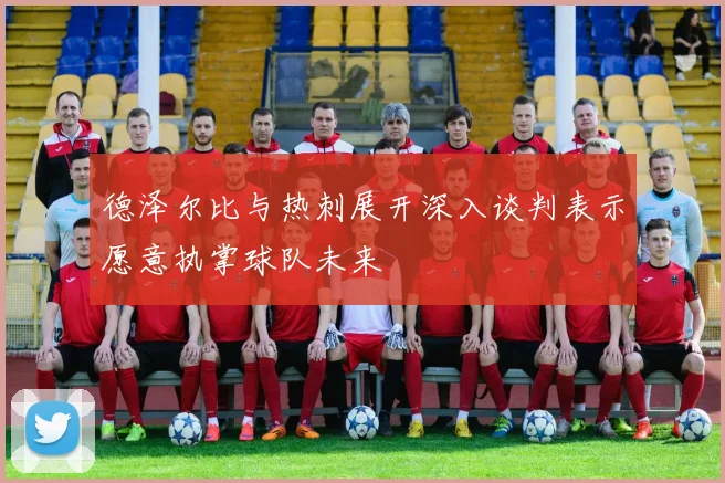 德泽尔比与热刺展开深入谈判表示愿意执掌球队未来