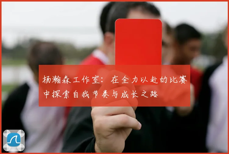 杨瀚森工作室：在全力以赴的比赛中探索自我节奏与成长之路