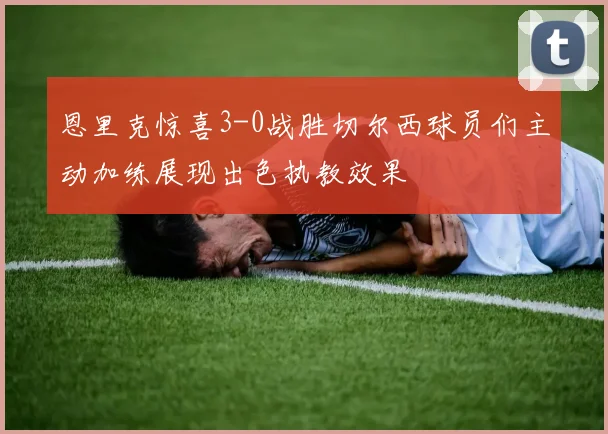 恩里克惊喜3-0战胜切尔西球员们主动加练展现出色执教效果
