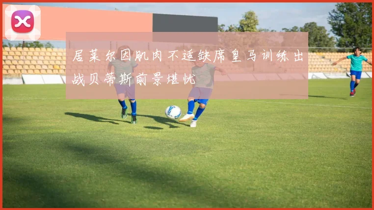 居莱尔因肌肉不适缺席皇马训练出战贝蒂斯前景堪忧