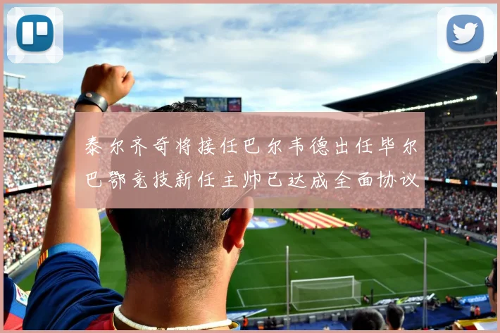 泰尔齐奇将接任巴尔韦德出任毕尔巴鄂竞技新任主帅已达成全面协议