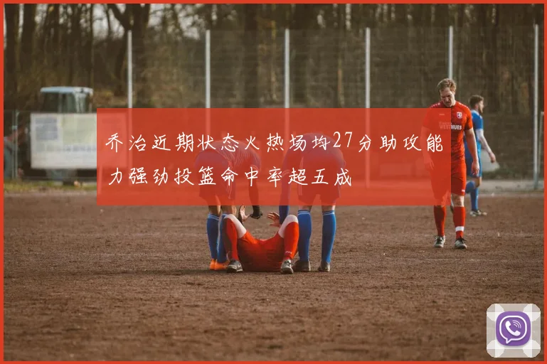 乔治近期状态火热场均27分助攻能力强劲投篮命中率超五成
