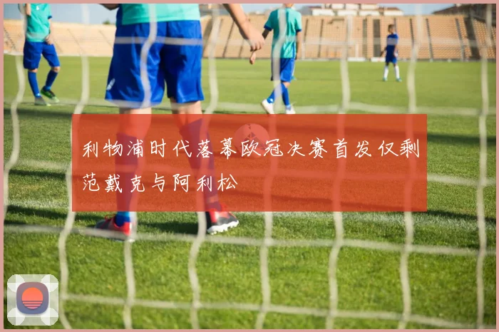 利物浦时代落幕欧冠决赛首发仅剩范戴克与阿利松