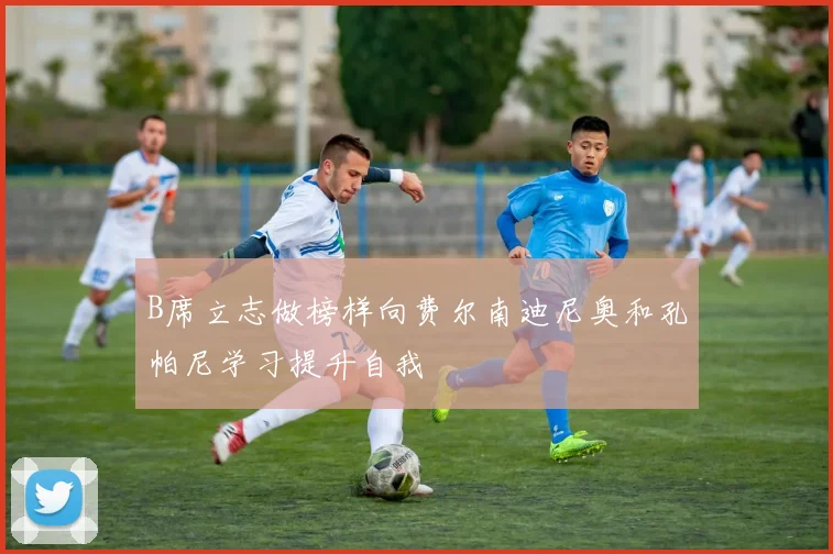 B席立志做榜样向费尔南迪尼奥和孔帕尼学习提升自我