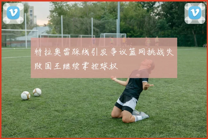 特拉奥雷踩线引发争议篮网挑战失败国王继续掌控球权