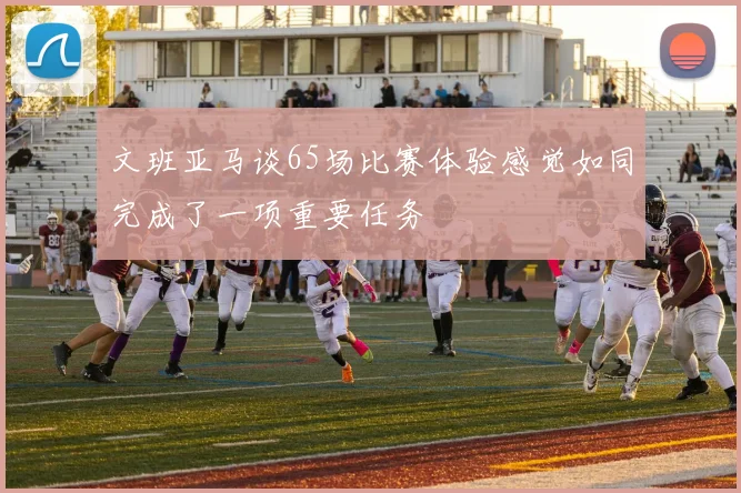 文班亚马谈65场比赛体验感觉如同完成了一项重要任务